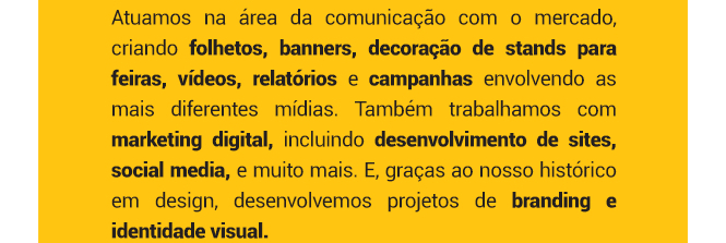 Atuamos na área da comunicação com o mercado, criando folhetos, banners, decoração de stands para feiras, vídeos, relatórios e campanhas envolvendo as mais diferentes mídias. Também trabalhamos com marketing digital, incluindo desenvolvimento de sites, social media, e muito mais. E, graças ao nosso histórico em design, desenvolvemos projetos de branding e identidade visual.